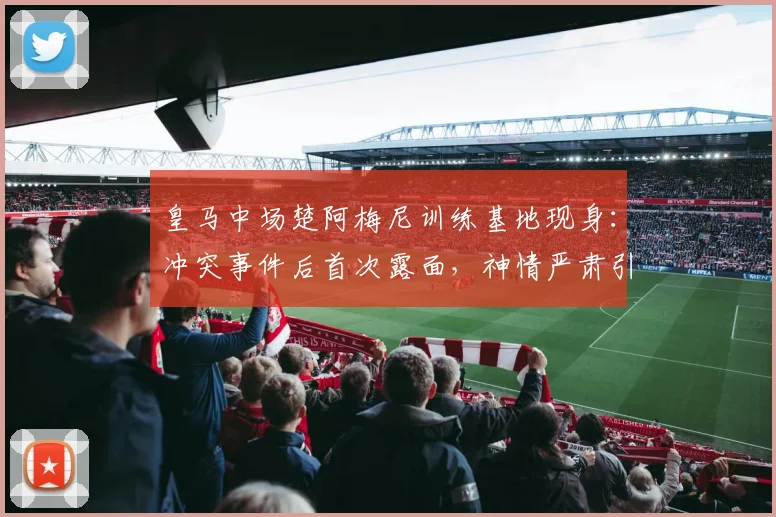 皇马中场楚阿梅尼训练基地现身：冲突事件后首次露面，神情严肃引关注，附最新动态解读