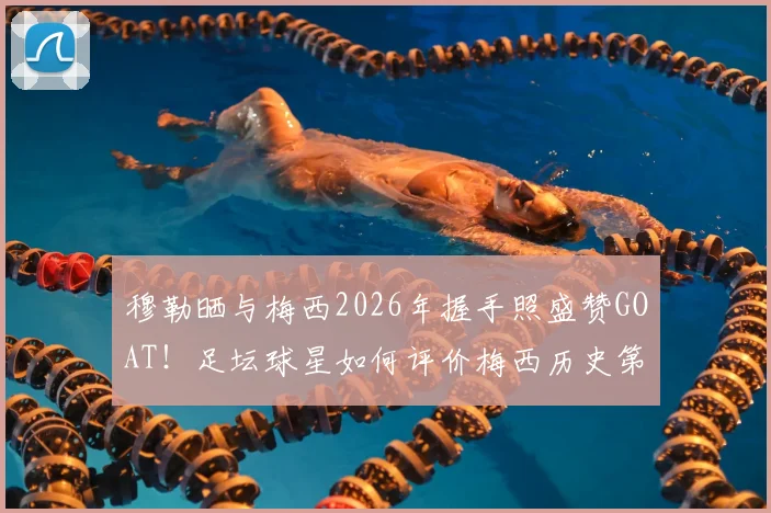 穆勒晒与梅西2026年握手照盛赞GOAT!足坛球星如何评价梅西历史第一人地位?高清合照及背后故事