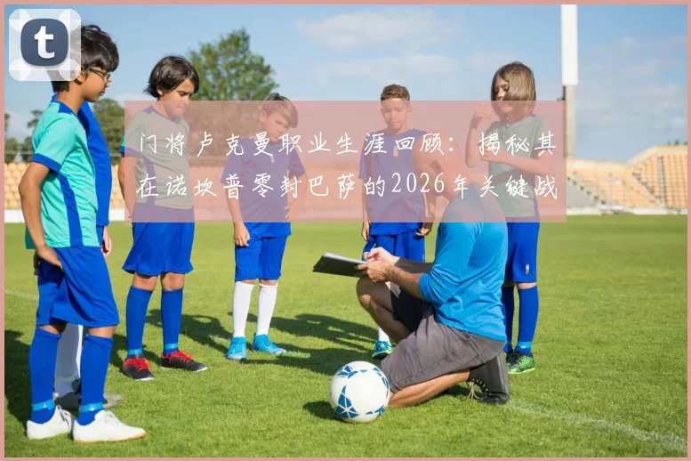门将卢克曼职业生涯回顾：揭秘其在诺坎普零封巴萨的2026年关键战，解析全队防守努力