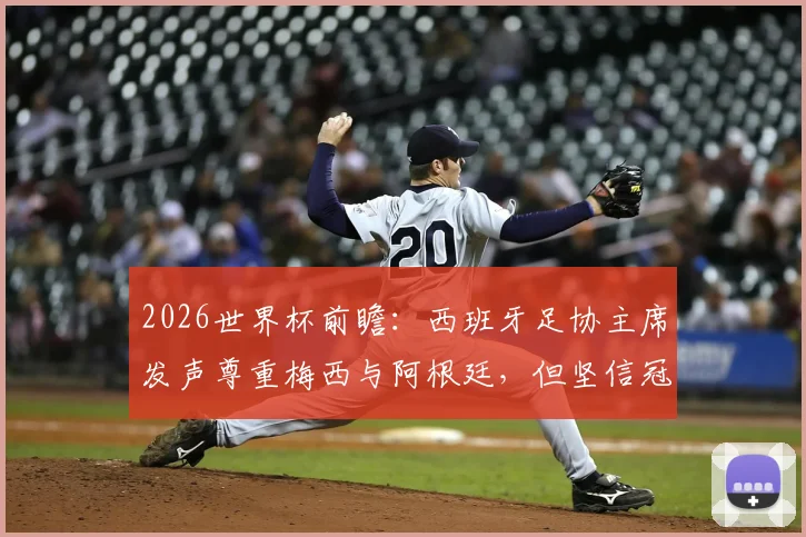 2026世界杯前瞻：西班牙足协主席发声尊重梅西与阿根廷，但坚信冠军属于斗牛士军团