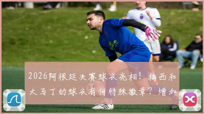 2026阿根廷决赛球衣亮相！梅西和大马丁的球衣有何特殊徽章？增加比赛日刺绣详解