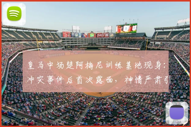 皇马中场楚阿梅尼训练基地现身:冲突事件后首次露面,神情严肃引关注,附最新动态解读