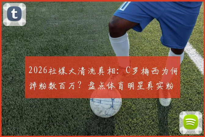 2026社媒大清洗真相:C罗梅西为何掉粉数百万?盘点体育明星真实粉丝排名变化与影响