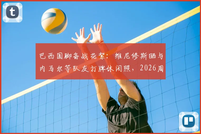巴西国脚备战花絮:维尼修斯晒与内马尔等队友打牌休闲照,2026周期状态引关注