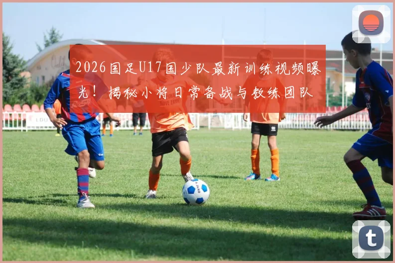 2026国足U17国少队最新训练视频曝光！揭秘小将日常备战与教练团队战术安排