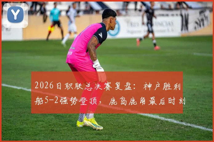 2026日职联总决赛复盘：神户胜利船5-2强势登顶，鹿岛鹿角最后时刻2连击仍难救主