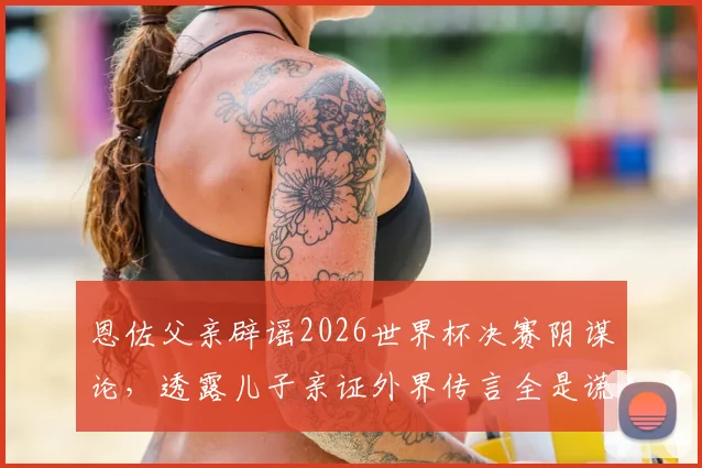 恩佐父亲辟谣2026世界杯决赛阴谋论,透露儿子亲证外界传言全是谎言,完整访谈实录