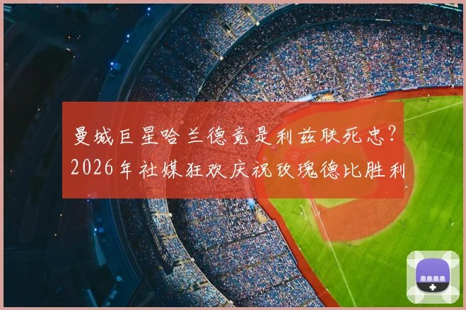 曼城巨星哈兰德竟是利兹联死忠？2026年社媒狂欢庆祝玫瑰德比胜利深度解读