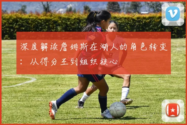 深度解读詹姆斯在湖人的角色转变:从得分王到组织核心