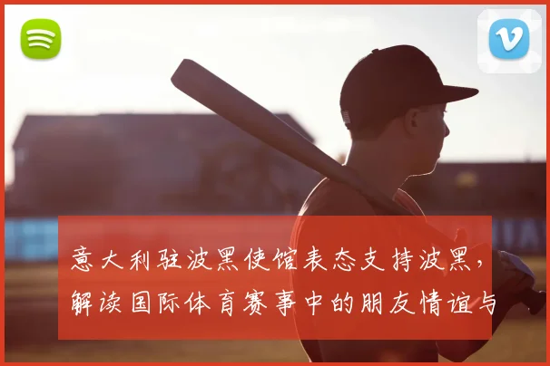 意大利驻波黑使馆表态支持波黑,解读国际体育赛事中的朋友情谊与2026世界杯看点