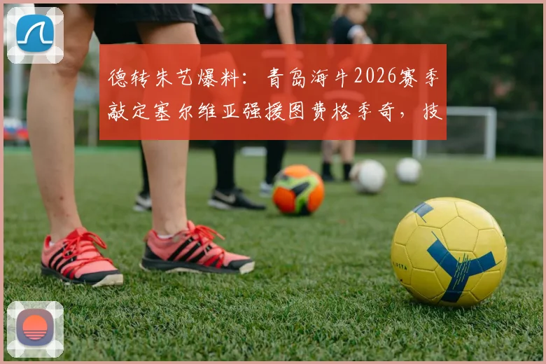 德转朱艺爆料:青岛海牛2026赛季敲定塞尔维亚强援图费格季奇,技术特点与球队影响解析