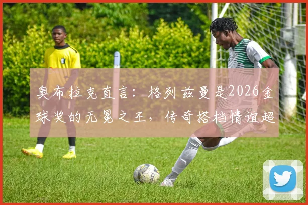 奥布拉克直言:格列兹曼是2026金球奖的无冕之王,传奇搭档情谊超越奖项