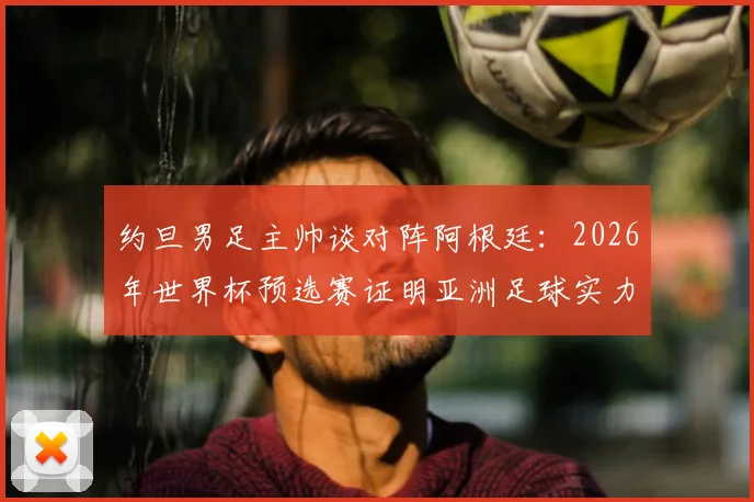 约旦男足主帅谈对阵阿根廷：2026年世界杯预选赛证明亚洲足球实力的最佳舞台