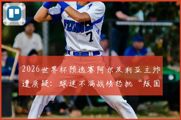 2026世界杯预选赛阿尔及利亚主帅遭质疑：球迷不满战绩怒批“叛国”，足协回应与最新动向解读