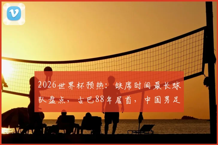 2026世界杯预热：缺席时间最长球队盘点，古巴88年居首，中国男足排名几何？