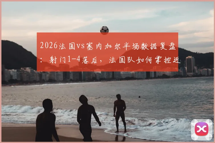 2026法国vs塞内加尔半场数据复盘:射门1-4落后,法国队如何掌控近六成控球率?
