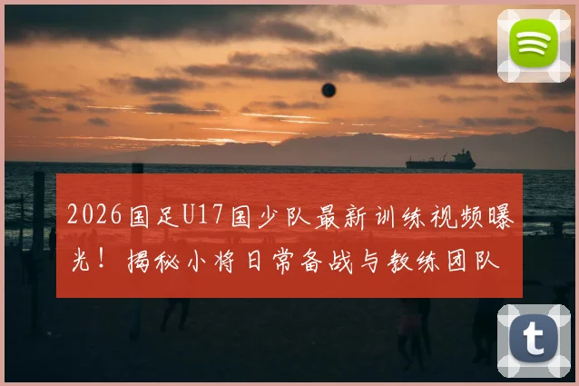2026国足U17国少队最新训练视频曝光!揭秘小将日常备战与教练团队战术安排