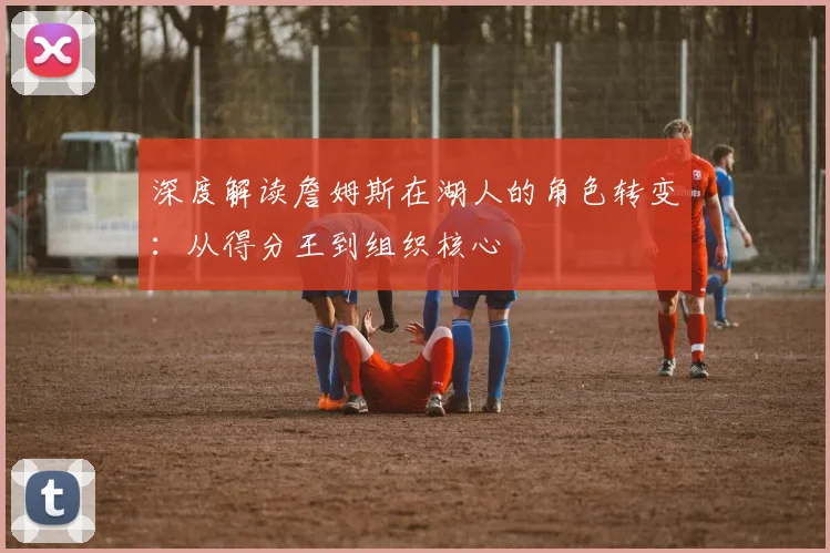 深度解读詹姆斯在湖人的角色转变：从得分王到组织核心