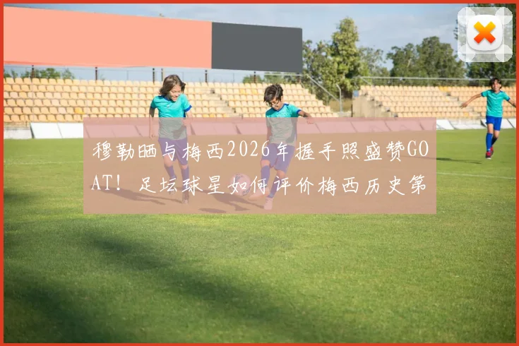 穆勒晒与梅西2026年握手照盛赞GOAT！足坛球星如何评价梅西历史第一人地位？高清合照及背后故事