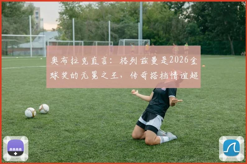奥布拉克直言：格列兹曼是2026金球奖的无冕之王，传奇搭档情谊超越奖项