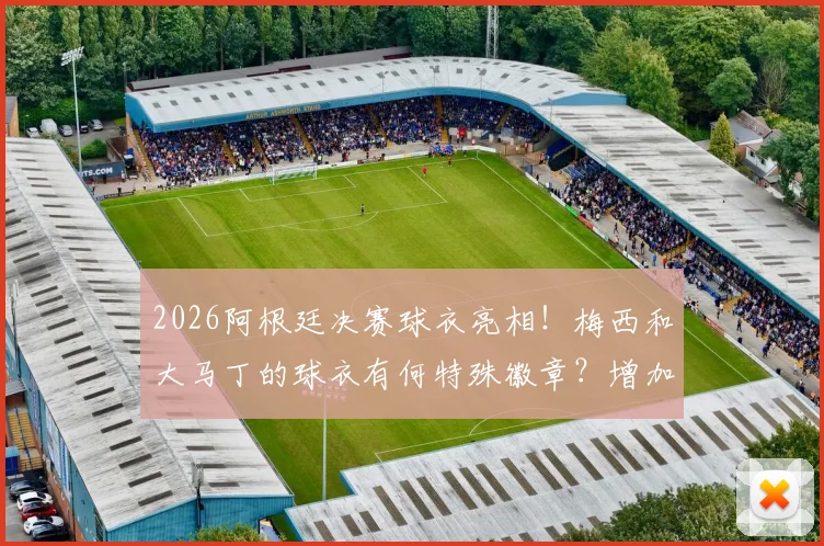 2026阿根廷决赛球衣亮相!梅西和大马丁的球衣有何特殊徽章?增加比赛日刺绣详解