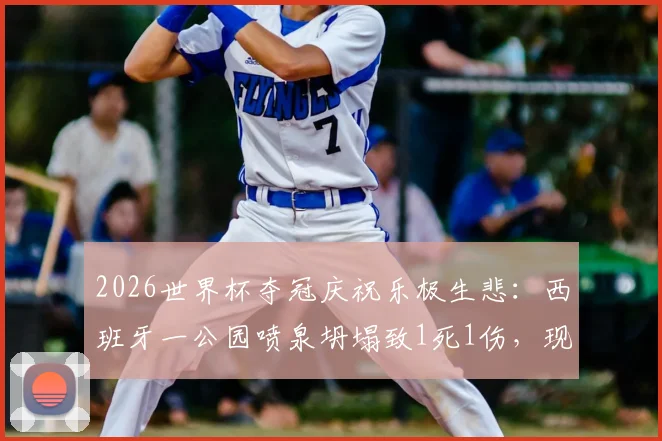 2026世界杯夺冠庆祝乐极生悲:西班牙一公园喷泉坍塌致1死1伤,现场细节与安全警示