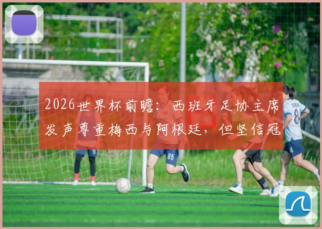2026世界杯前瞻:西班牙足协主席发声尊重梅西与阿根廷,但坚信冠军属于斗牛士军团