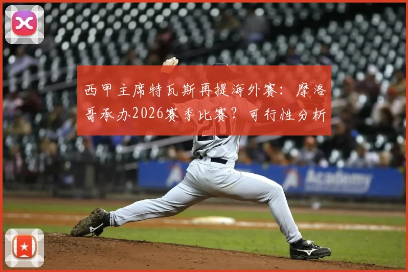 西甲主席特瓦斯再提海外赛:摩洛哥承办2026赛季比赛?可行性分析与球迷争议点全梳理