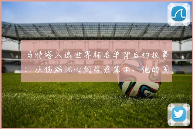 马特塔入选世界杯名单背后的故事:从伤病忧心到母亲落泪,他的国家队历程充满起伏