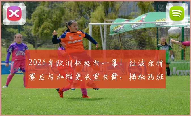 2026年欧洲杯经典一幕!拉波尔特赛后与加维更衣室共舞,揭秘西班牙队晋级后的狂欢细节