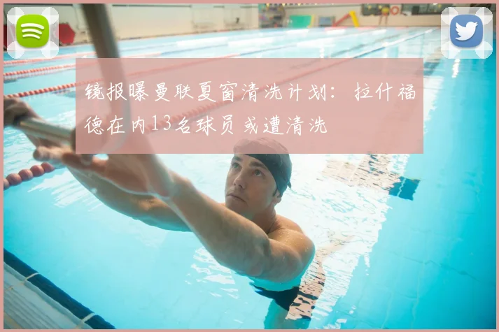 镜报曝曼联夏窗清洗计划：拉什福德在内13名球员或遭清洗