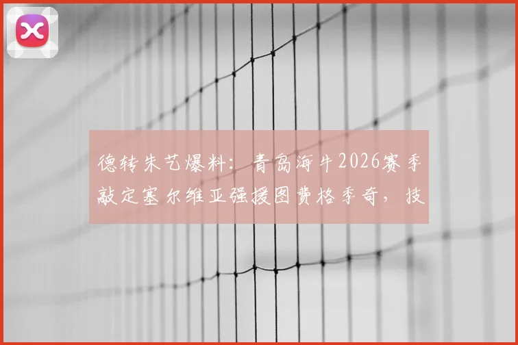 德转朱艺爆料：青岛海牛2026赛季敲定塞尔维亚强援图费格季奇，技术特点与球队影响解析