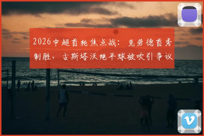 2026中超首轮焦点战:克劳德首秀制胜,古斯塔沃绝平球被吹引争议,海港2-1河南全场视频回放解析