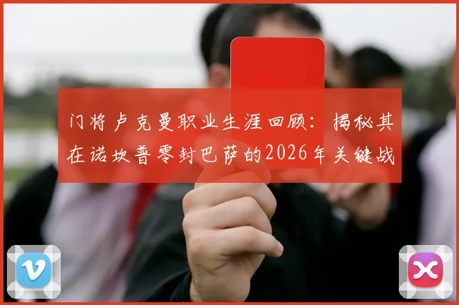 门将卢克曼职业生涯回顾:揭秘其在诺坎普零封巴萨的2026年关键战,解析全队防守努力