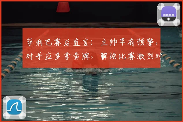 萨利巴赛后直言：主帅早有预警，对手应多拿黄牌，解读比赛激烈对抗与战术纪律