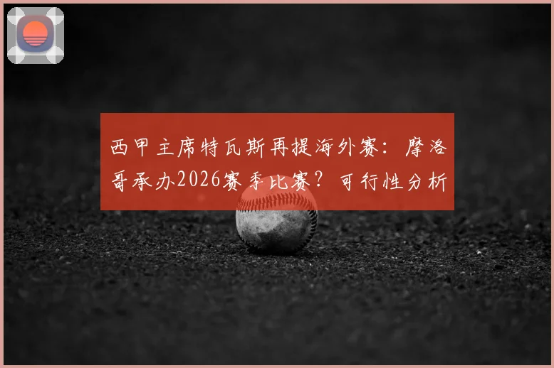 西甲主席特瓦斯再提海外赛：摩洛哥承办2026赛季比赛？可行性分析与球迷争议点全梳理