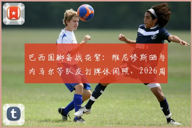 巴西国脚备战花絮：维尼修斯晒与内马尔等队友打牌休闲照，2026周期状态引关注