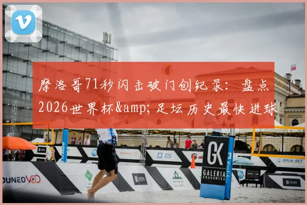 摩洛哥71秒闪击破门创纪录:盘点2026世界杯&足坛历史最快进球,谁是真正闪电侠?
