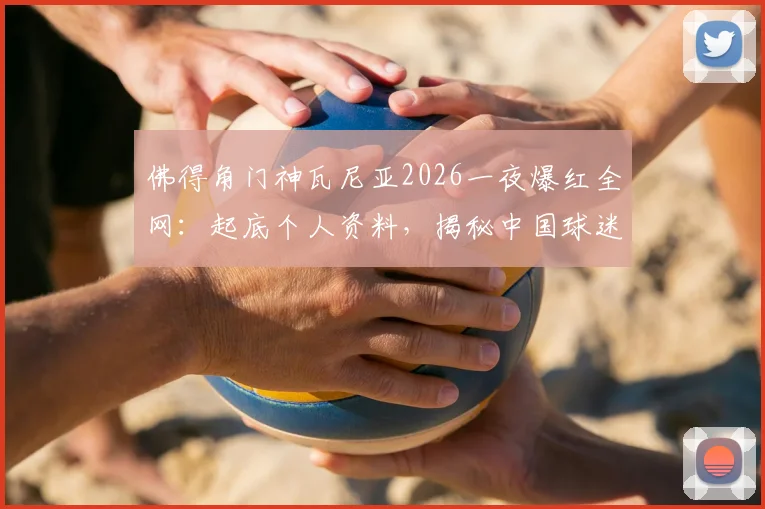 佛得角门神瓦尼亚2026一夜爆红全网：起底个人资料，揭秘中国球迷跨国送花到家的暖心操作全过程