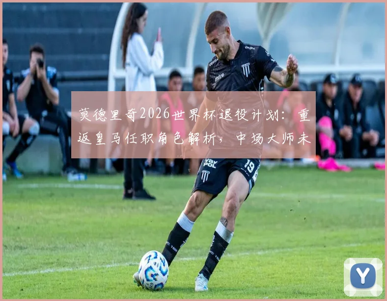 莫德里奇2026世界杯退役计划:重返皇马任职角色解析,中场大师未来去向何方