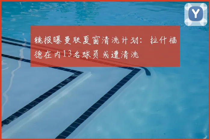 镜报曝曼联夏窗清洗计划:拉什福德在内13名球员或遭清洗