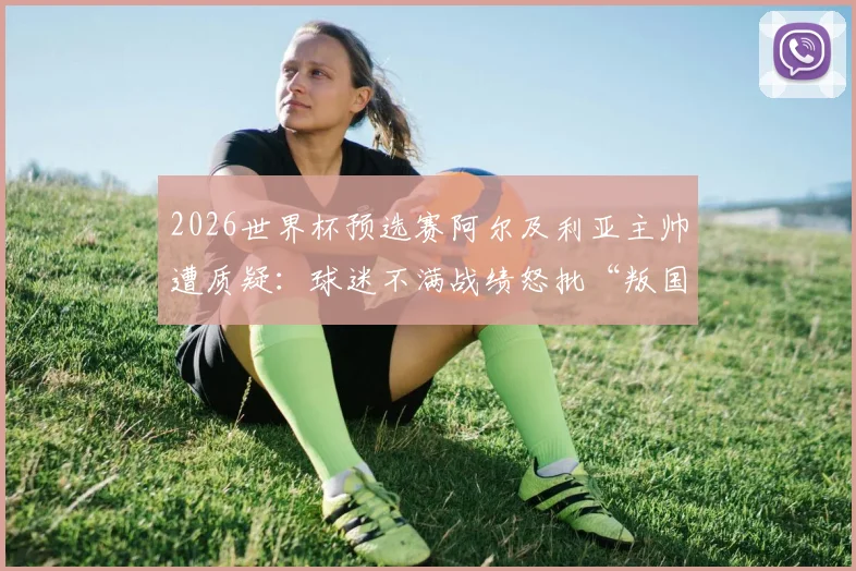 2026世界杯预选赛阿尔及利亚主帅遭质疑:球迷不满战绩怒批“叛国”,足协回应与最新动向解读
