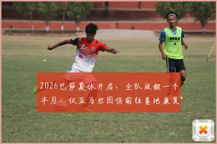 2026巴萨夏休开启，全队放假一个半月，仅亚马尔因伤前往基地康复训练