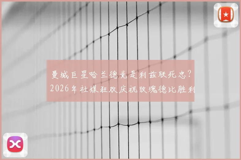 曼城巨星哈兰德竟是利兹联死忠？2026年社媒狂欢庆祝玫瑰德比胜利深度解读