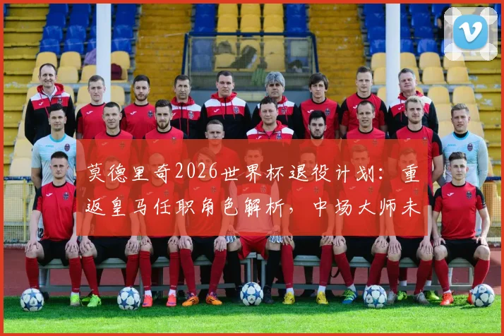 莫德里奇2026世界杯退役计划：重返皇马任职角色解析，中场大师未来去向何方